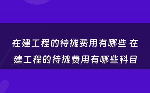 在建工程的待摊费用有哪些 在建工程的待摊费用有哪些科目