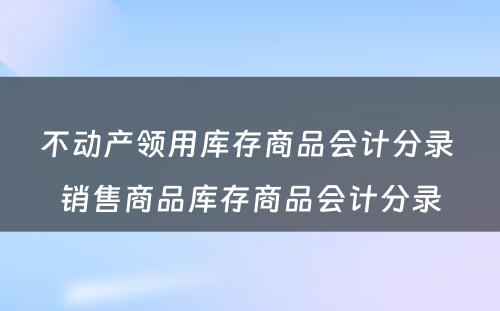 不动产领用库存商品会计分录 销售商品库存商品会计分录