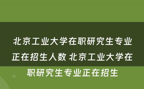 北京工业大学在职研究生专业正在招生人数 北京工业大学在职研究生专业正在招生