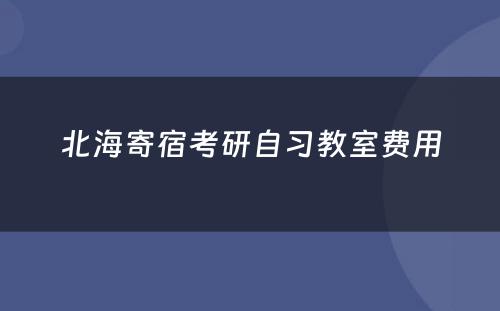 北海寄宿考研自习教室费用