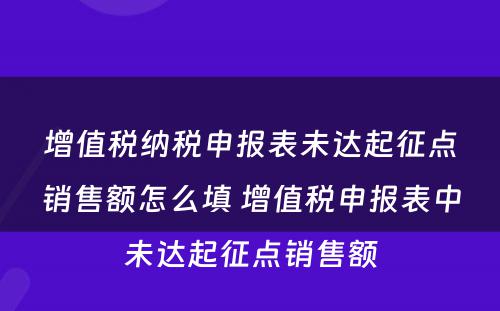 增值税纳税申报表未达起征点销售额怎么填 增值税申报表中未达起征点销售额