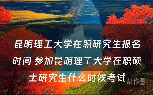 昆明理工大学在职研究生报名时间 参加昆明理工大学在职硕士研究生什么时候考试