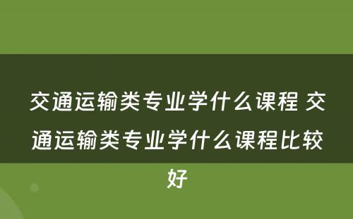 交通运输类专业学什么课程 交通运输类专业学什么课程比较好