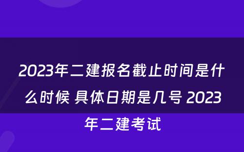 2023年二建报名截止时间是什么时候 具体日期是几号 2023年二建考试