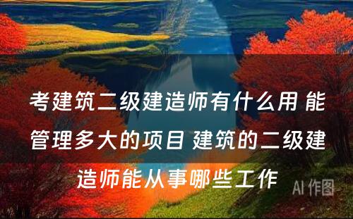 考建筑二级建造师有什么用 能管理多大的项目 建筑的二级建造师能从事哪些工作