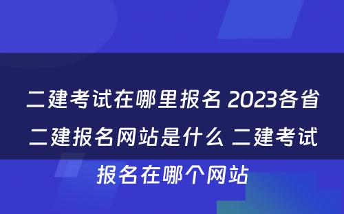 二建考试在哪里报名 2023各省二建报名网站是什么 二建考试报名在哪个网站