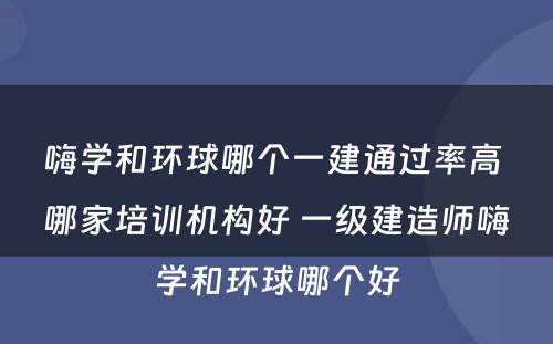 嗨学和环球哪个一建通过率高 哪家培训机构好 一级建造师嗨学和环球哪个好