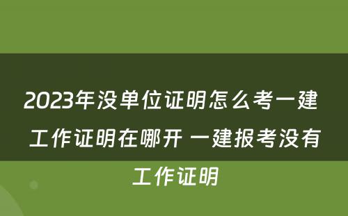 2023年没单位证明怎么考一建 工作证明在哪开 一建报考没有工作证明