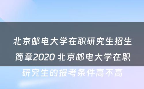 北京邮电大学在职研究生招生简章2020 北京邮电大学在职研究生的报考条件高不高