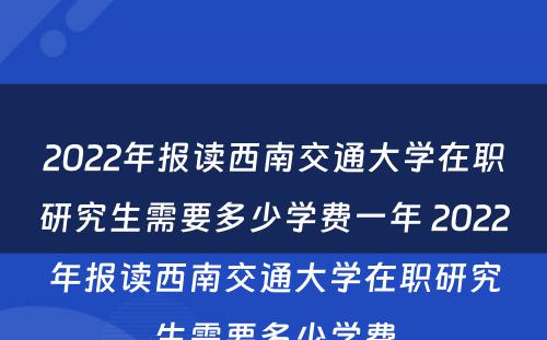 2022年报读西南交通大学在职研究生需要多少学费一年 2022年报读西南交通大学在职研究生需要多少学费