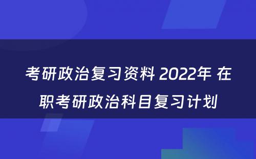 考研政治复习资料 2022年 在职考研政治科目复习计划