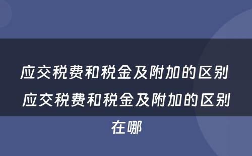 应交税费和税金及附加的区别 应交税费和税金及附加的区别在哪