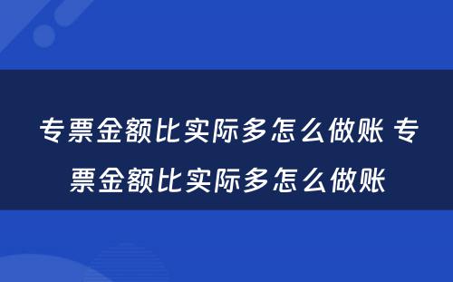 专票金额比实际多怎么做账 专票金额比实际多怎么做账