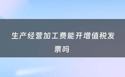 生产经营加工费能开增值税发票吗 