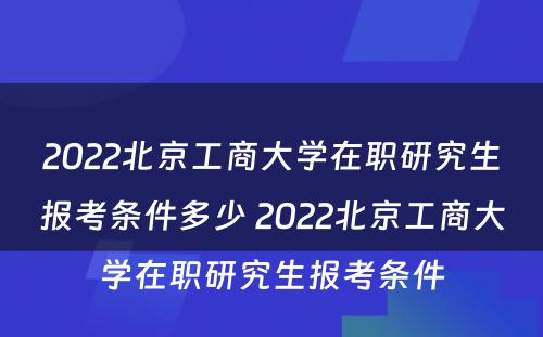 2022北京工商大学在职研究生报考条件多少 2022北京工商大学在职研究生报考条件