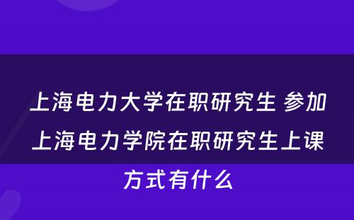 上海电力大学在职研究生 参加上海电力学院在职研究生上课方式有什么