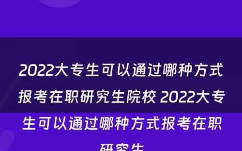 2022大专生可以通过哪种方式报考在职研究生院校 2022大专生可以通过哪种方式报考在职研究生