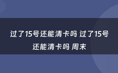 过了15号还能清卡吗 过了15号还能清卡吗 周末