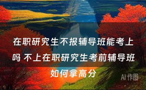 在职研究生不报辅导班能考上吗 不上在职研究生考前辅导班如何拿高分