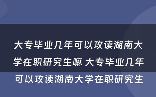 大专毕业几年可以攻读湖南大学在职研究生嘛 大专毕业几年可以攻读湖南大学在职研究生