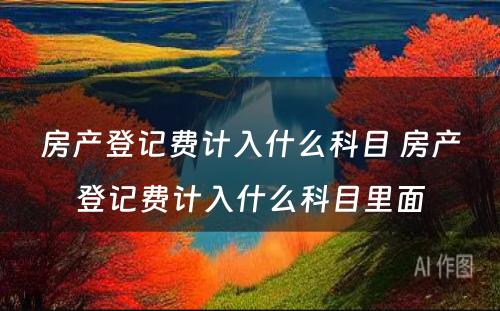 房产登记费计入什么科目 房产登记费计入什么科目里面