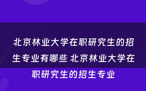 北京林业大学在职研究生的招生专业有哪些 北京林业大学在职研究生的招生专业