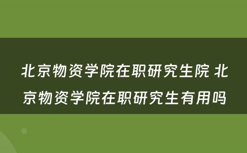 北京物资学院在职研究生院 北京物资学院在职研究生有用吗