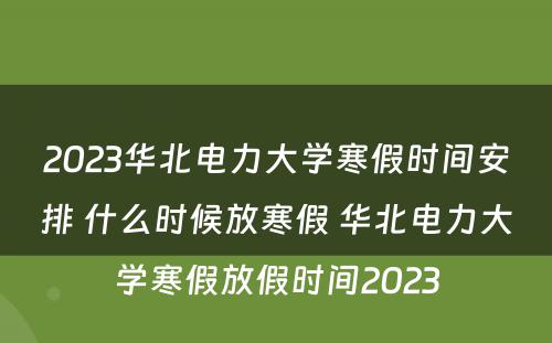 2023华北电力大学寒假时间安排 什么时候放寒假 华北电力大学寒假放假时间2023