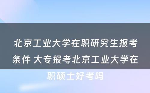 北京工业大学在职研究生报考条件 大专报考北京工业大学在职硕士好考吗