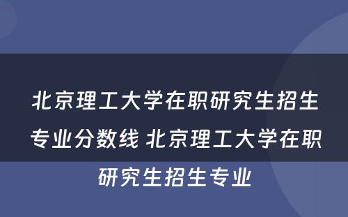 北京理工大学在职研究生招生专业分数线 北京理工大学在职研究生招生专业