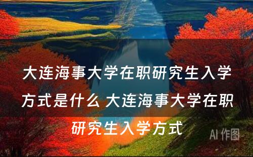 大连海事大学在职研究生入学方式是什么 大连海事大学在职研究生入学方式