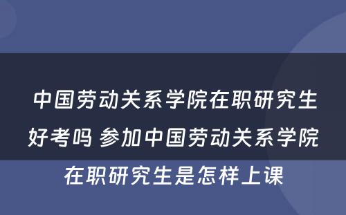 中国劳动关系学院在职研究生好考吗 参加中国劳动关系学院在职研究生是怎样上课