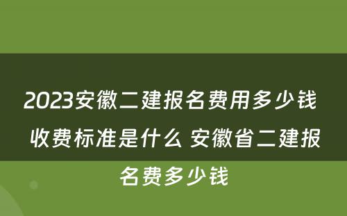 2023安徽二建报名费用多少钱 收费标准是什么 安徽省二建报名费多少钱