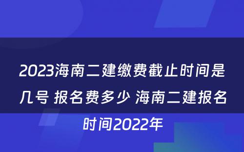 2023海南二建缴费截止时间是几号 报名费多少 海南二建报名时间2022年