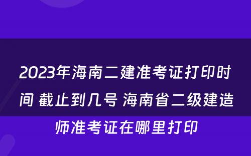 2023年海南二建准考证打印时间 截止到几号 海南省二级建造师准考证在哪里打印