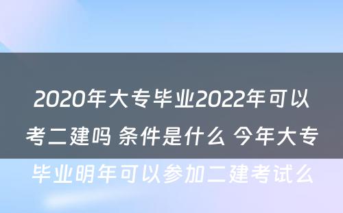 2020年大专毕业2022年可以考二建吗 条件是什么 今年大专毕业明年可以参加二建考试么