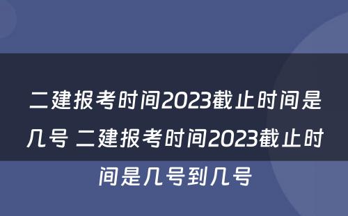 二建报考时间2023截止时间是几号 二建报考时间2023截止时间是几号到几号