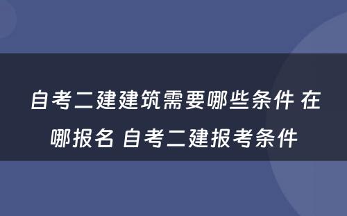 自考二建建筑需要哪些条件 在哪报名 自考二建报考条件