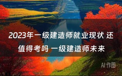 2023年一级建造师就业现状 还值得考吗 一级建造师未来