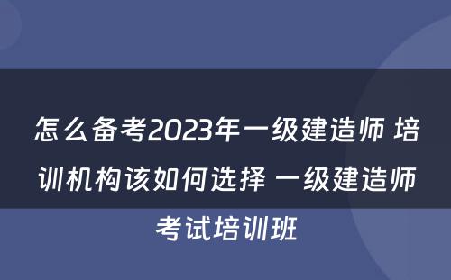 怎么备考2023年一级建造师 培训机构该如何选择 一级建造师考试培训班