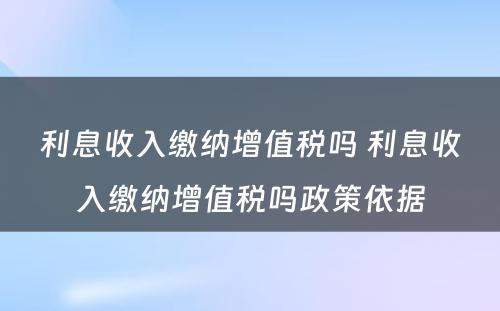 利息收入缴纳增值税吗 利息收入缴纳增值税吗政策依据