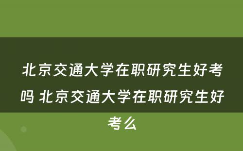 北京交通大学在职研究生好考吗 北京交通大学在职研究生好考么