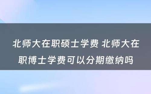 北师大在职硕士学费 北师大在职博士学费可以分期缴纳吗