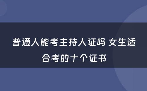 普通人能考主持人证吗 女生适合考的十个证书