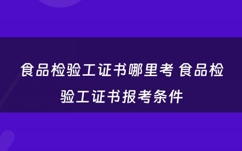 食品检验工证书哪里考 食品检验工证书报考条件