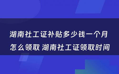 湖南社工证补贴多少钱一个月 怎么领取 湖南社工证领取时间