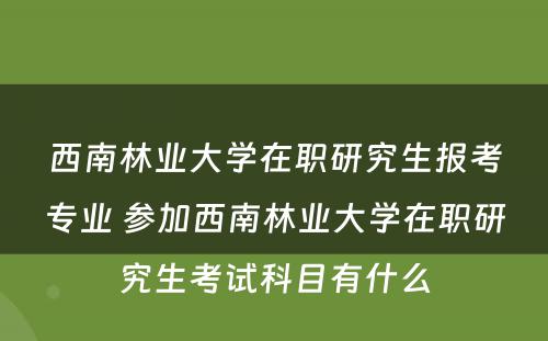 西南林业大学在职研究生报考专业 参加西南林业大学在职研究生考试科目有什么