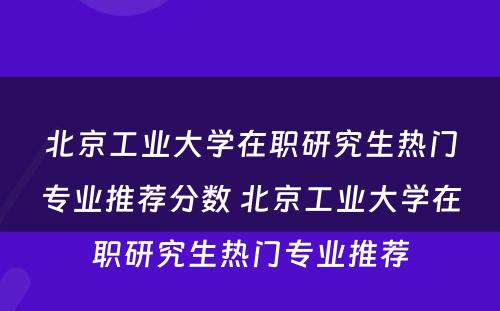 北京工业大学在职研究生热门专业推荐分数 北京工业大学在职研究生热门专业推荐