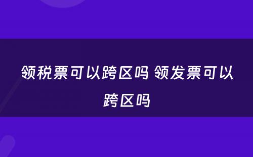 领税票可以跨区吗 领发票可以跨区吗