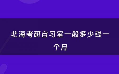 北海考研自习室一般多少钱一个月